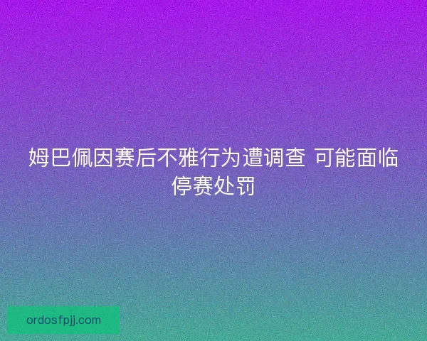 姆巴佩因赛后不雅行为遭调查 可能面临停赛处罚