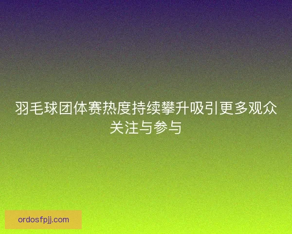 羽毛球团体赛热度持续攀升吸引更多观众关注与参与