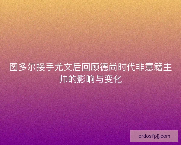 图多尔接手尤文后回顾德尚时代非意籍主帅的影响与变化