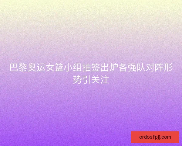 巴黎奥运女篮小组抽签出炉各强队对阵形势引关注