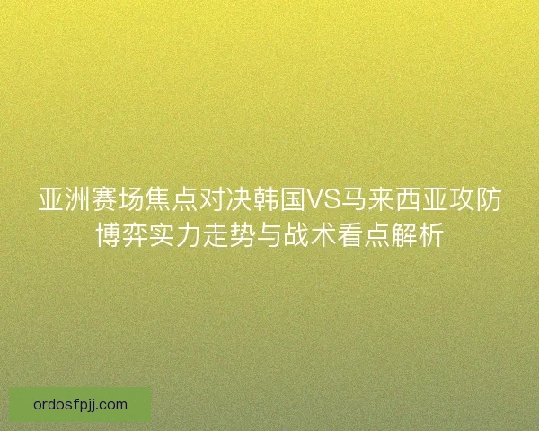 亚洲赛场焦点对决韩国VS马来西亚攻防博弈实力走势与战术看点解析