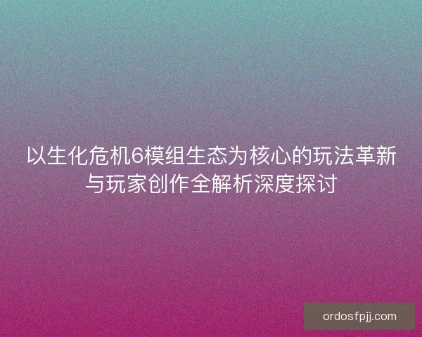 以生化危机6模组生态为核心的玩法革新与玩家创作全解析深度探讨