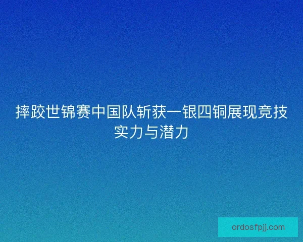摔跤世锦赛中国队斩获一银四铜展现竞技实力与潜力