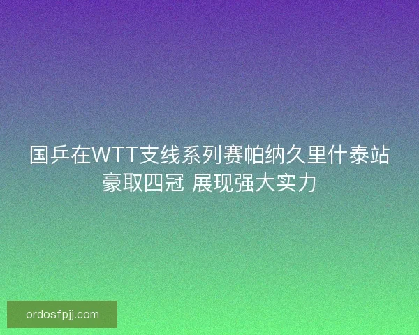 国乒在WTT支线系列赛帕纳久里什泰站豪取四冠 展现强大实力